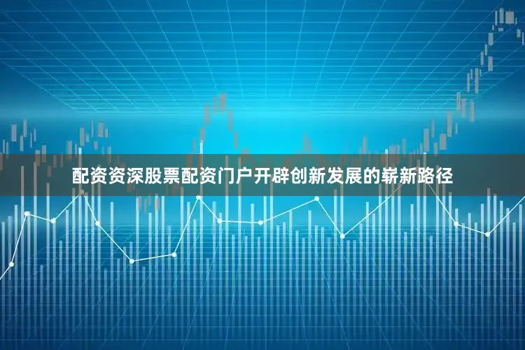 配资资深股票配资门户开辟创新发展的崭新路径