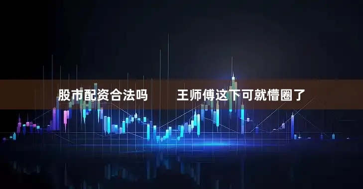 股市配资合法吗        王师傅这下可就懵圈了