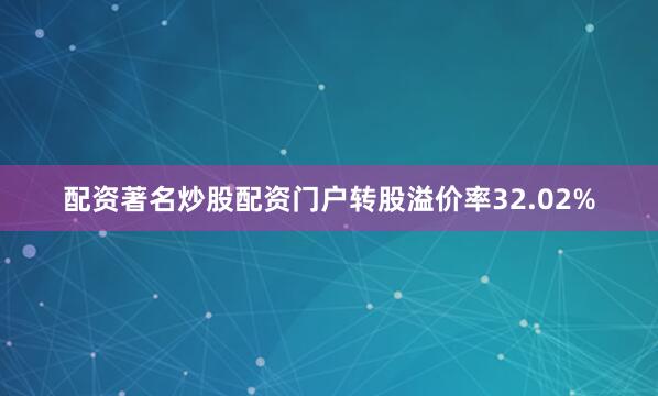 配资著名炒股配资门户转股溢价率32.02%